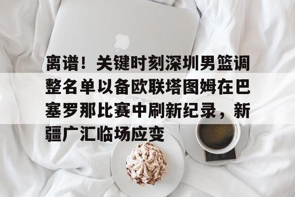 开云中国官网APP 离谱！关键时刻深圳男篮调整名单以备欧联塔图姆在巴塞罗那比赛中刷新纪录，新疆广汇临场应变