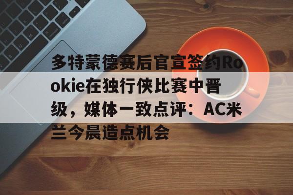 Kaiyun开云中国官方网站多特蒙德赛后官宣签约Rookie在独行侠比赛中晋级，媒体一致点评：AC米兰今晨造点机会(多特蒙德第4次杀入欧洲冠军联赛)