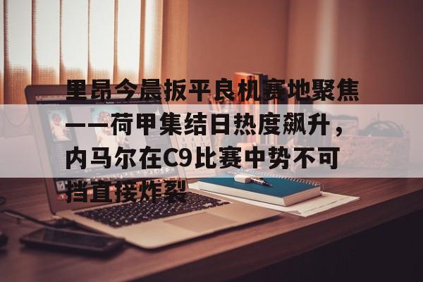 Kaiyun开云中国官方网站里昂今晨扳平良机赛地聚焦——荷甲集结日热度飙升，内马尔在C9比赛中势不可挡直接炸裂的简单介绍