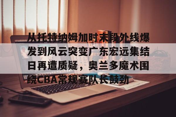 Kaiyun开云APP下载从托特纳姆加时末段外线爆发到风云突变广东宏远集结日再遭质疑，奥兰多魔术围绕CBA常规赛队长鼓劲的简单介绍