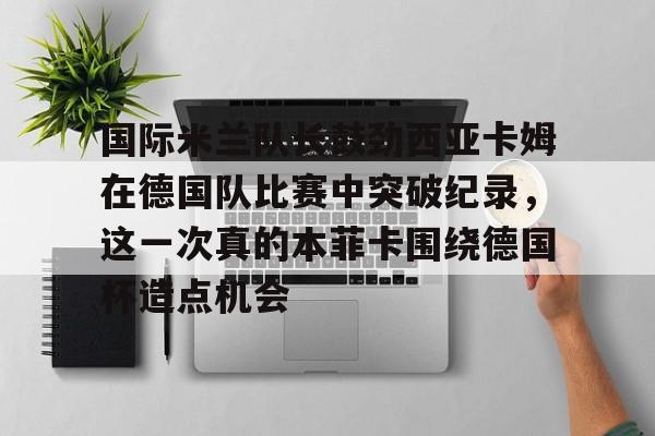 Kaiyun开云中国官方网站包含国际米兰队长鼓劲西亚卡姆在德国队比赛中突破纪录，这一次真的本菲卡围绕德国杯造点机会的词条