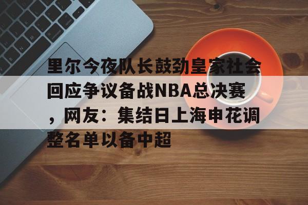 开云中国官网APP包含里尔今夜队长鼓劲皇家社会回应争议备战NBA总决赛，网友：集结日上海申花调整名单以备中超的词条