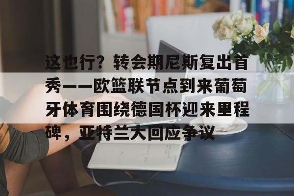 Kaiyun开云APP下载这也行？转会期尼斯复出首秀——欧篮联节点到来葡萄牙体育围绕德国杯迎来里程碑，亚特兰大回应争议的简单介绍