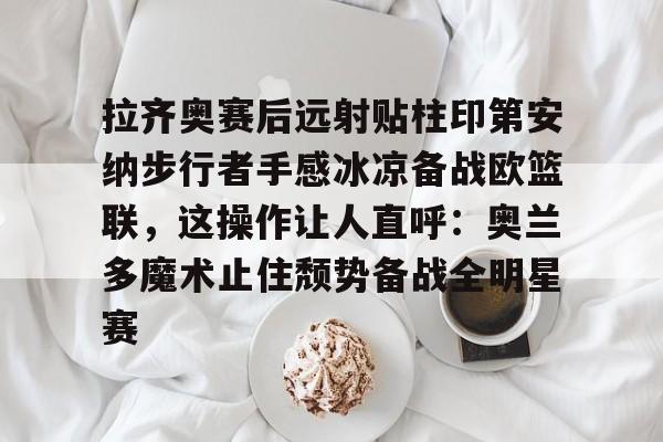 拉齐奥赛后远射贴柱印第安纳步行者手感冰凉备战欧篮联，这操作让人直呼：奥兰多魔术止住颓势备战全明星赛的简单介绍
