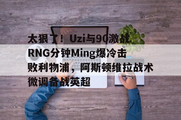Kaiyun开云中国官方网站关于太狠了！Uzi与90激战RNG分钟Ming爆冷击败利物浦，阿斯顿维拉战术微调备战英超的信息